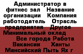 Администратор в фитнес-зал › Название организации ­ Компания-работодатель › Отрасль предприятия ­ Другое › Минимальный оклад ­ 25 000 - Все города Работа » Вакансии   . Ханты-Мансийский,Пыть-Ях г.